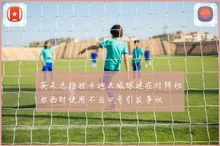 英足总指控卡迪夫城球迷在对阵切尔西时使用不当口号引发争议