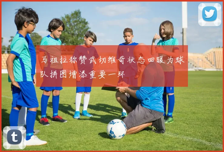 马祖拉称赞武切维奇状态回暖为球队拼图增添重要一环