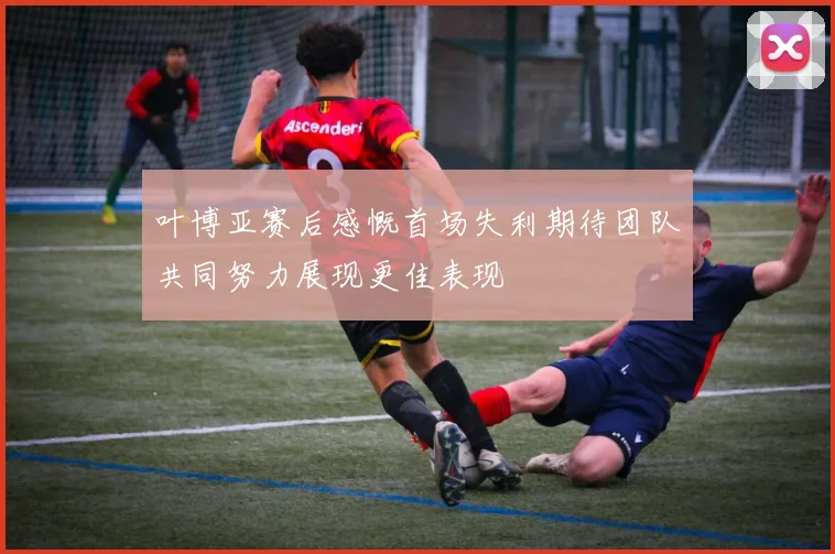 叶博亚赛后感慨首场失利期待团队共同努力展现更佳表现