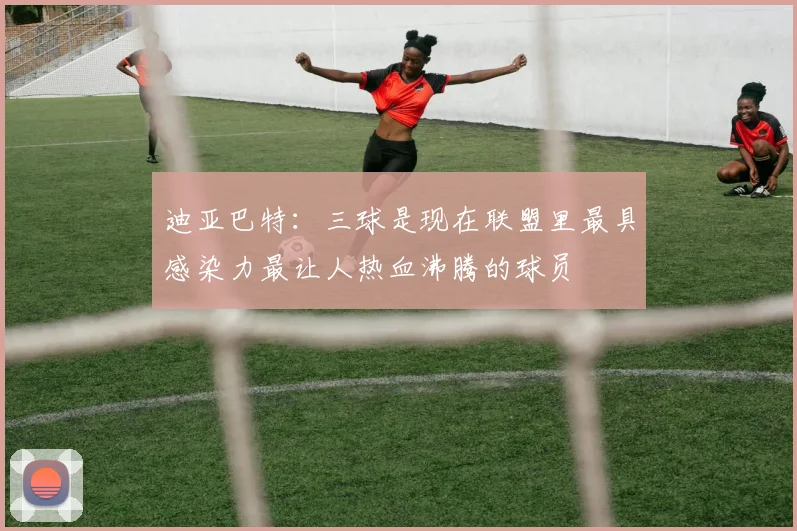 迪亚巴特：三球是现在联盟里最具感染力最让人热血沸腾的球员