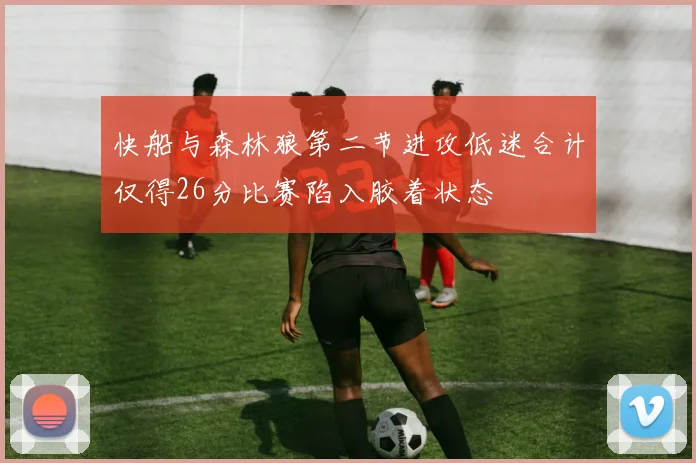 快船与森林狼第二节进攻低迷合计仅得26分比赛陷入胶着状态
