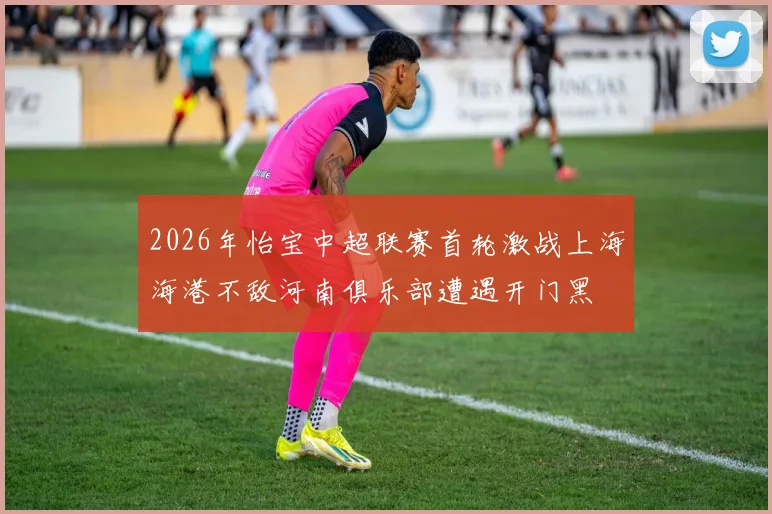 2026年怡宝中超联赛首轮激战上海海港不敌河南俱乐部遭遇开门黑