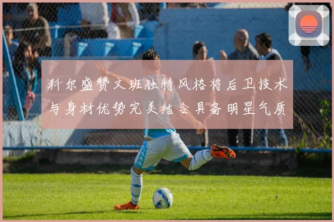 科尔盛赞文班独特风格将后卫技术与身材优势完美结合具备明星气质与球队形象