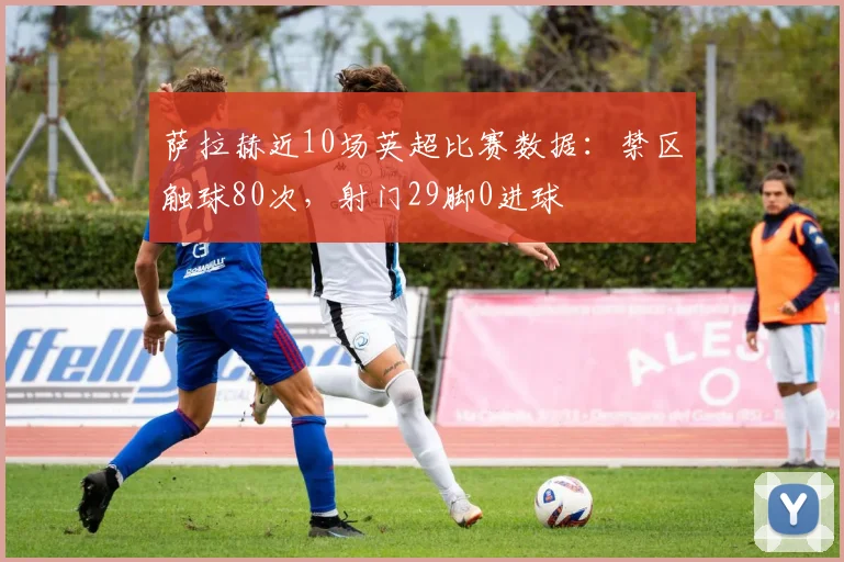 萨拉赫近10场英超比赛数据：禁区触球80次，射门29脚0进球