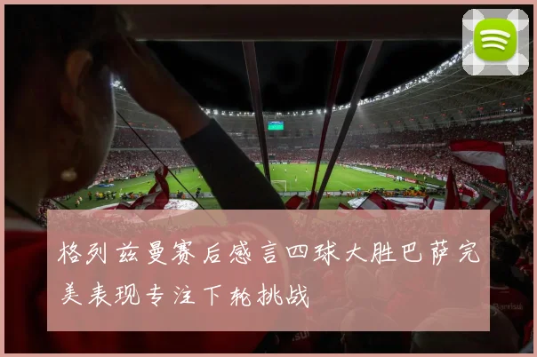 格列兹曼赛后感言四球大胜巴萨完美表现专注下轮挑战
