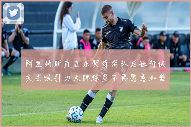 阿里纳斯直言东契奇离队后独行侠失去吸引力大牌球星不再愿意加盟