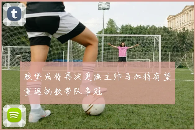 狼堡或将再次更换主帅马加特有望重返执教带队争冠